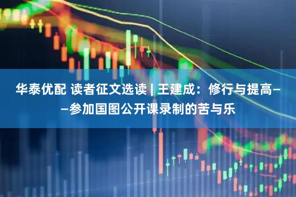华泰优配 读者征文选读 | 王建成：修行与提高——参加国图公开课录制的苦与乐